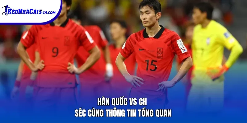 Hàn Quốc vs CH Séc cùng thông tin tổng quan